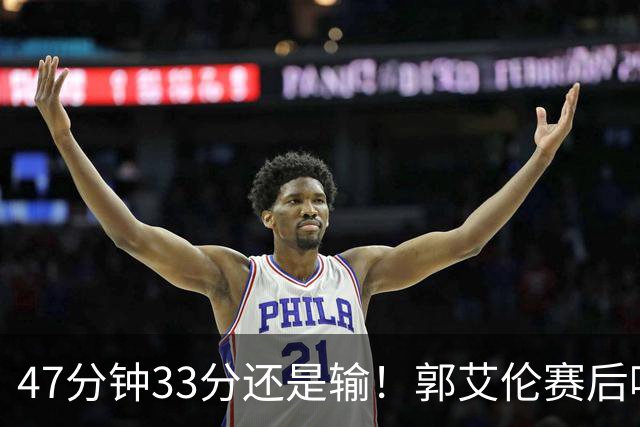 47分钟33分还是输！郭艾伦赛后哽咽“就想给球迷赢一次”让人破防